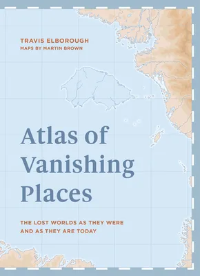 Atlas of Vanishing Places: The Lost Worlds as They Were and as They are Today